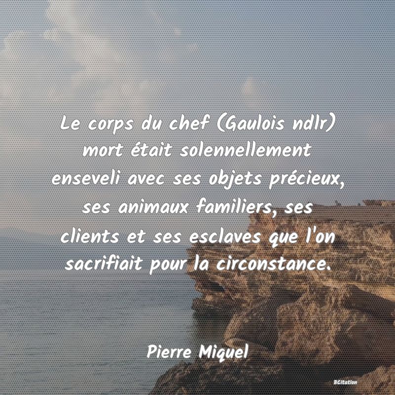 Belle Citation - Le corps du chef (Gaulois ndlr) mort était solennellement enseveli avec ses objets précieux, ses animaux familiers, ses clients et ses esclaves que l'on sacrifiait pour la circonstance. - Pierre Miquel