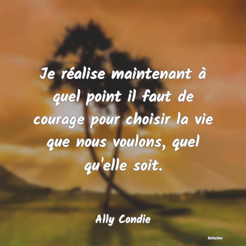 image de citation: Je réalise maintenant à quel point il faut de courage pour choisir la vie que nous voulons, quel qu'elle soit.