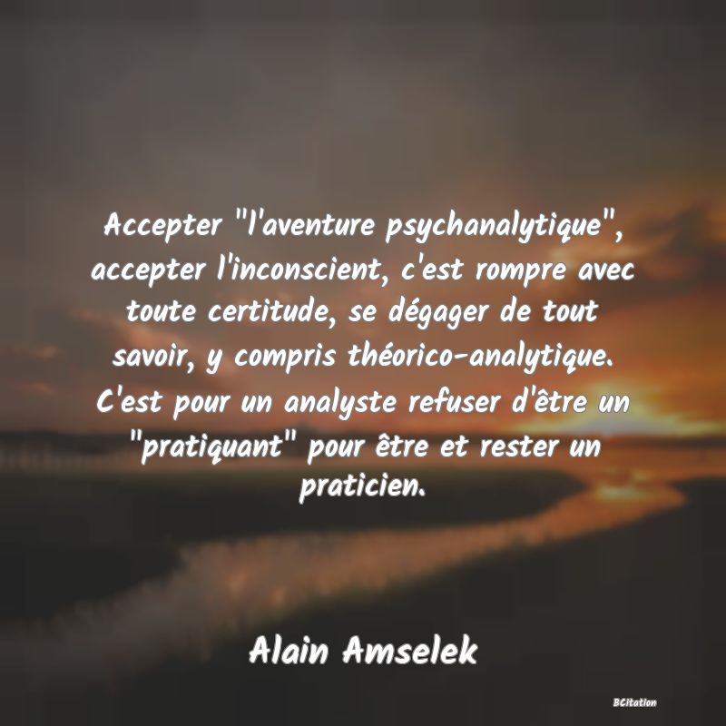 image de citation: Accepter  l'aventure psychanalytique , accepter l'inconscient, c'est rompre avec toute certitude, se dégager de tout savoir, y compris théorico-analytique. C'est pour un analyste refuser d'être un  pratiquant  pour être et rester un praticien.