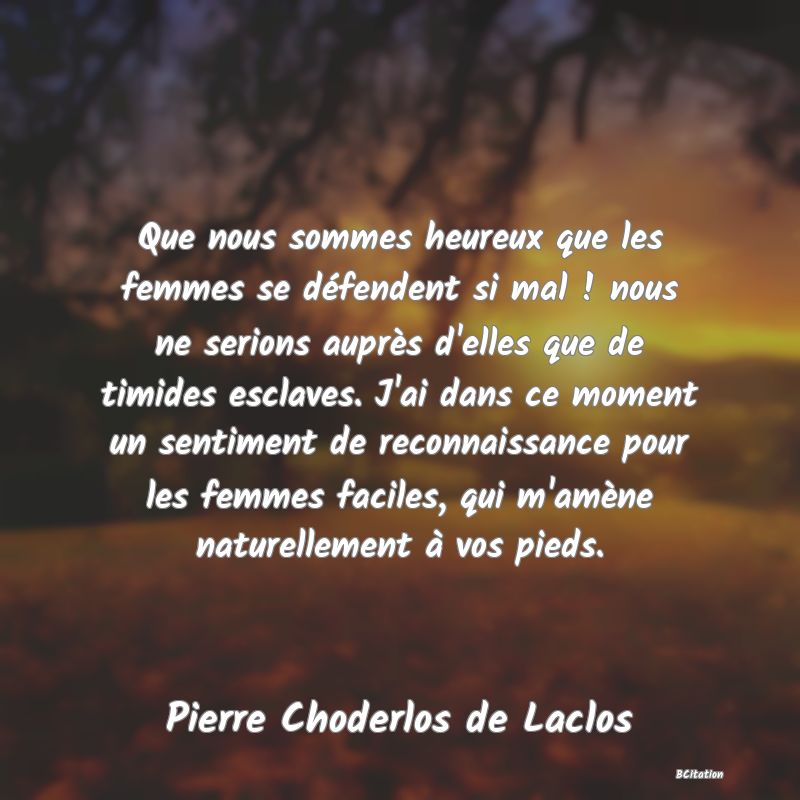 image de citation: Que nous sommes heureux que les femmes se défendent si mal ! nous ne serions auprès d'elles que de timides esclaves. J'ai dans ce moment un sentiment de reconnaissance pour les femmes faciles, qui m'amène naturellement à vos pieds.