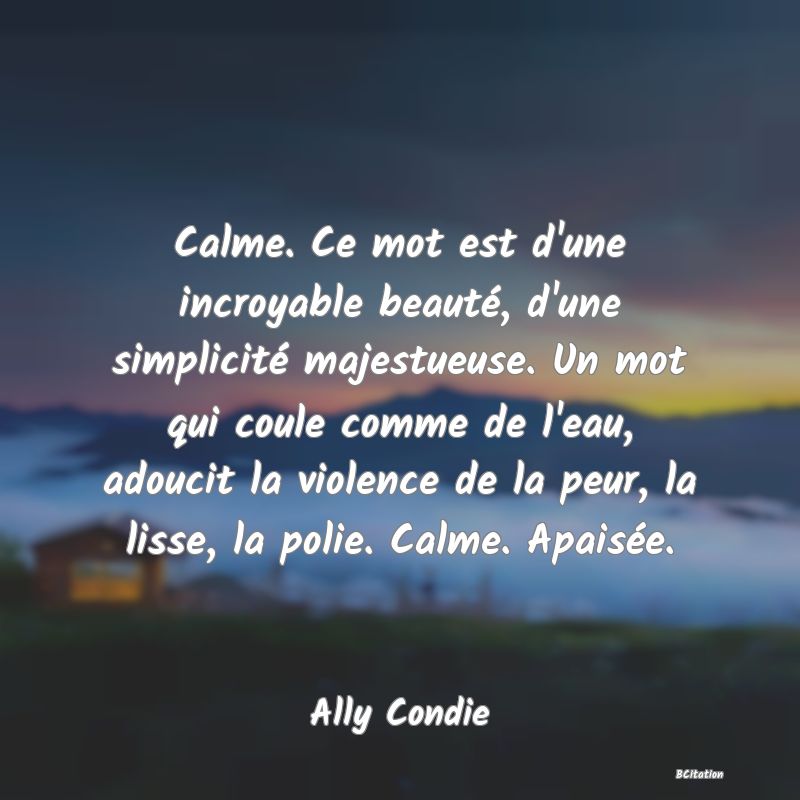 image de citation: Calme. Ce mot est d'une incroyable beauté, d'une simplicité majestueuse. Un mot qui coule comme de l'eau, adoucit la violence de la peur, la lisse, la polie. Calme. Apaisée.