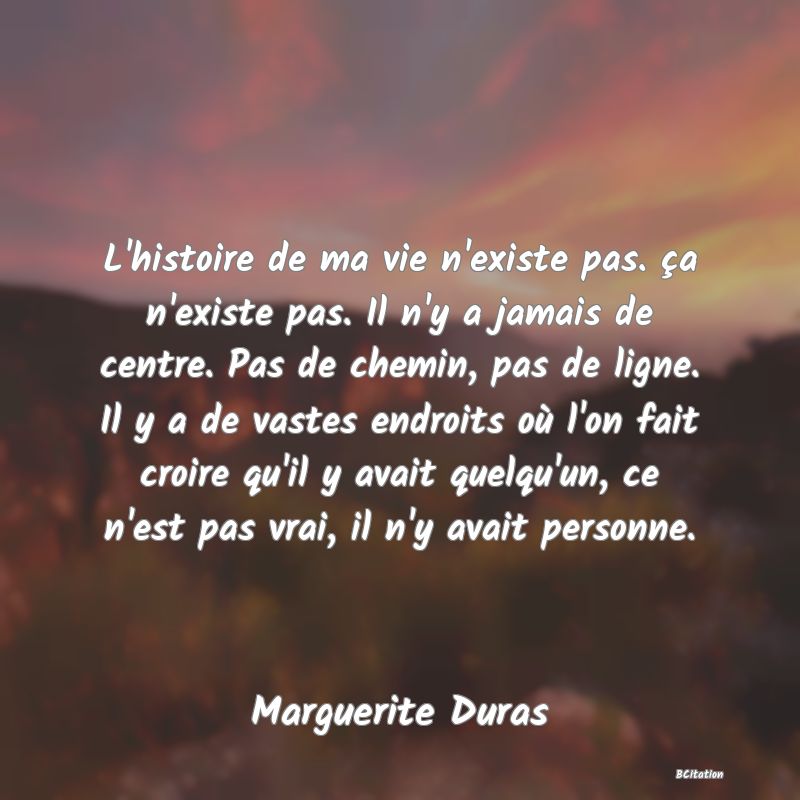 image de citation: L'histoire de ma vie n'existe pas. ça n'existe pas. Il n'y a jamais de centre. Pas de chemin, pas de ligne. Il y a de vastes endroits où l'on fait croire qu'il y avait quelqu'un, ce n'est pas vrai, il n'y avait personne.