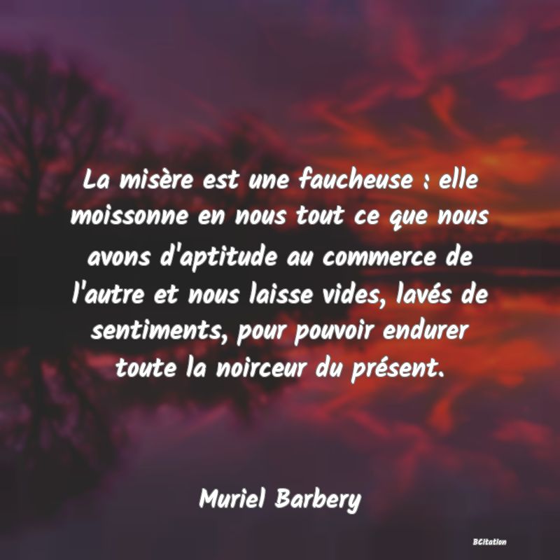 Belle Citation - La misère est une faucheuse : elle moissonne en nous tout ce que nous avons d'aptitude au commerce de l'autre et nous laisse vides, lavés de sentiments, pour pouvoir endurer toute la noirceur du présent. - Muriel Barbery