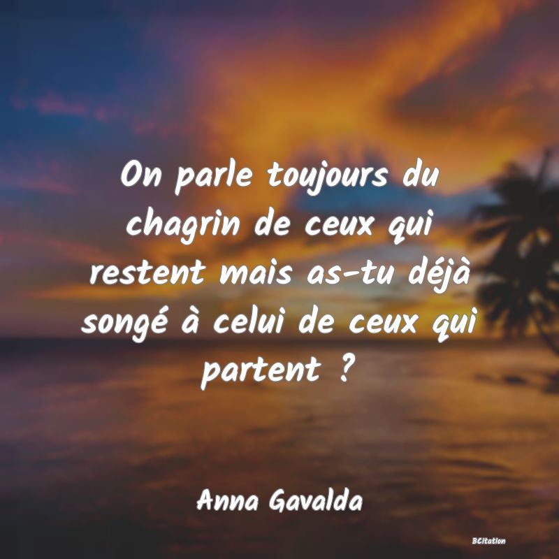 Belle Citation - On parle toujours du chagrin de ceux qui restent mais as-tu déjà songé à celui de ceux qui partent ? - Anna Gavalda