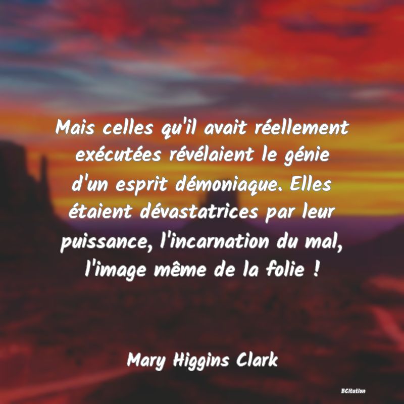 image de citation: Mais celles qu'il avait réellement exécutées révélaient le génie d'un esprit démoniaque. Elles étaient dévastatrices par leur puissance, l'incarnation du mal, l'image même de la folie !