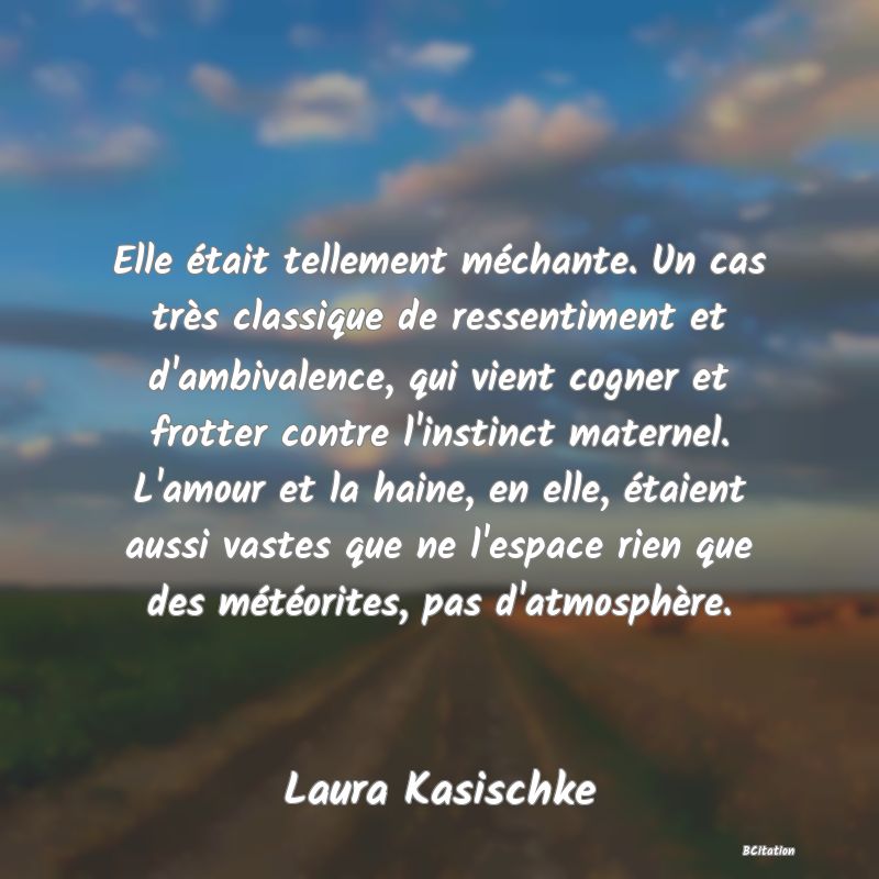 image de citation: Elle était tellement méchante. Un cas très classique de ressentiment et d'ambivalence, qui vient cogner et frotter contre l'instinct maternel. L'amour et la haine, en elle, étaient aussi vastes que ne l'espace rien que des météorites, pas d'atmosphère.