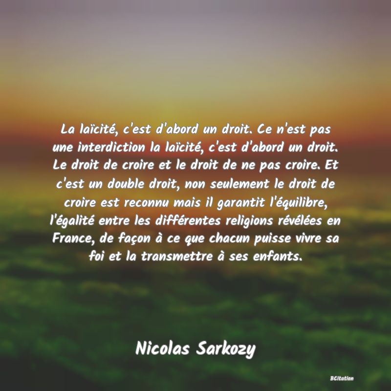 image de citation: La laïcité, c'est d'abord un droit. Ce n'est pas une interdiction la laïcité, c'est d'abord un droit. Le droit de croire et le droit de ne pas croire. Et c'est un double droit, non seulement le droit de croire est reconnu mais il garantit l'équilibre, l'égalité entre les différentes religions révélées en France, de façon à ce que chacun puisse vivre sa foi et la transmettre à ses enfants.