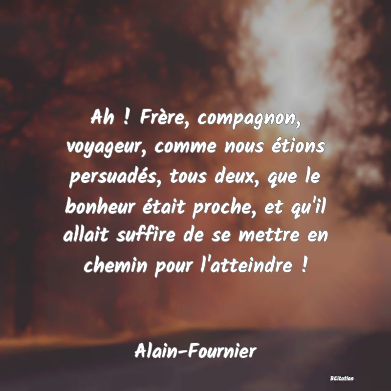 image de citation: Ah ! Frère, compagnon, voyageur, comme nous étions persuadés, tous deux, que le bonheur était proche, et qu'il allait suffire de se mettre en chemin pour l'atteindre !