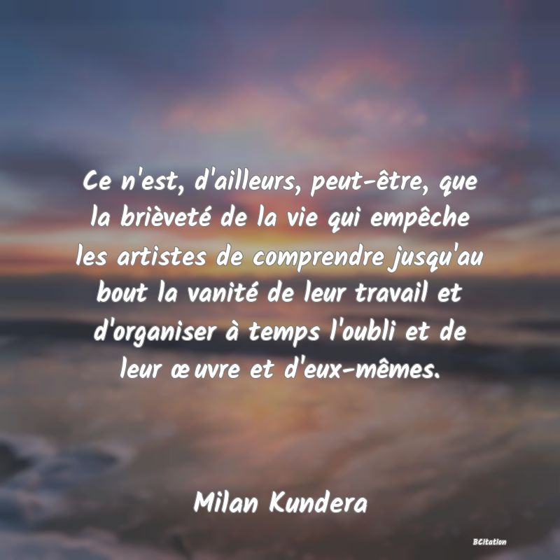 image de citation: Ce n'est, d'ailleurs, peut-être, que la brièveté de la vie qui empêche les artistes de comprendre jusqu'au bout la vanité de leur travail et d'organiser à temps l'oubli et de leur œuvre et d'eux-mêmes.