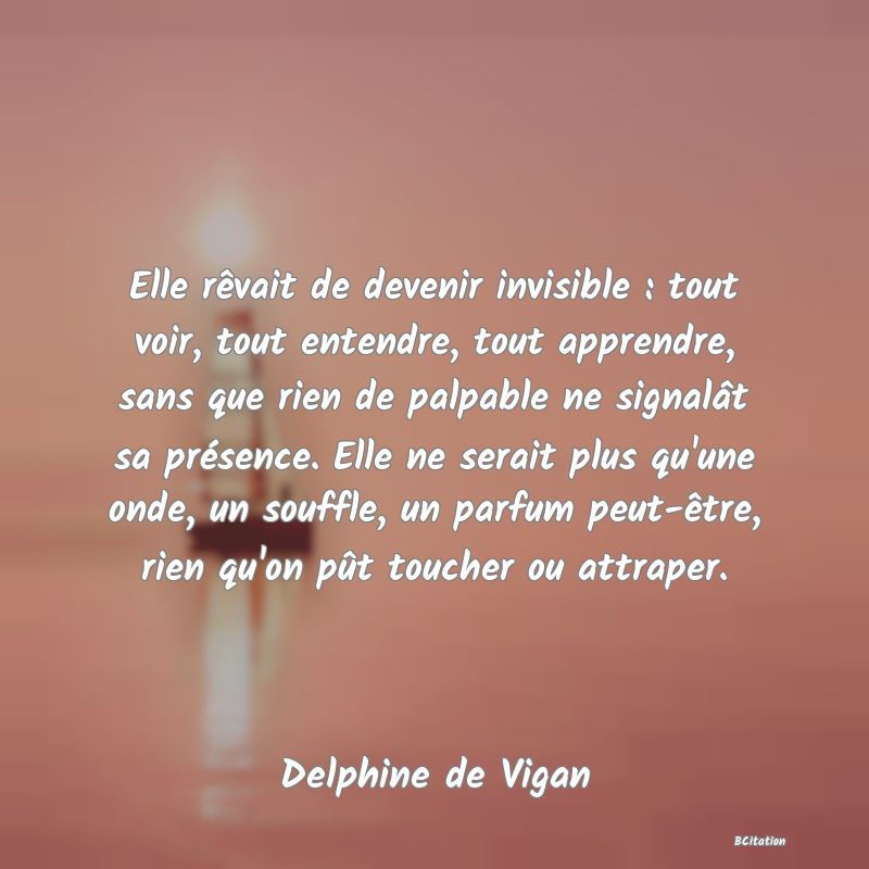 image de citation: Elle rêvait de devenir invisible : tout voir, tout entendre, tout apprendre, sans que rien de palpable ne signalât sa présence. Elle ne serait plus qu'une onde, un souffle, un parfum peut-être, rien qu'on pût toucher ou attraper.