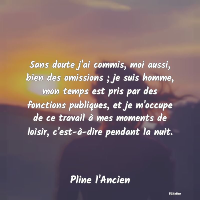 Belle Citation - Sans doute j'ai commis, moi aussi, bien des omissions ; je suis homme, mon temps est pris par des fonctions publiques, et je m'occupe de ce travail à mes moments de loisir, c'est-à-dire pendant la nuit. - Pline l'Ancien
