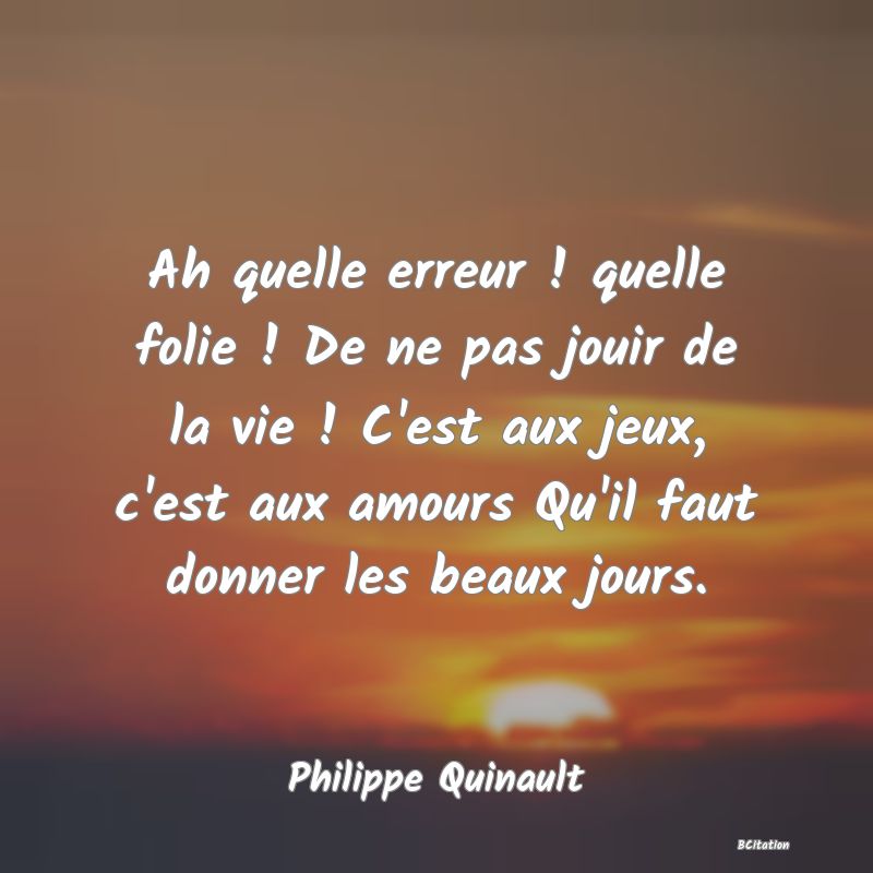 image de citation: Ah quelle erreur ! quelle folie ! De ne pas jouir de la vie ! C'est aux jeux, c'est aux amours Qu'il faut donner les beaux jours.