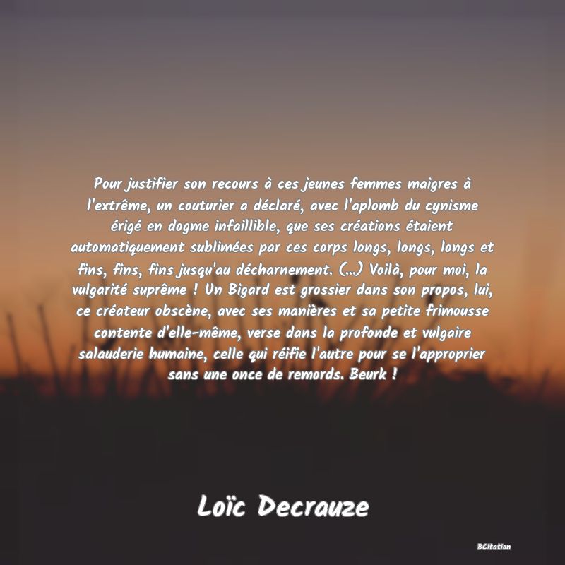 Belle Citation - Pour justifier son recours à ces jeunes femmes maigres à l'extrême, un couturier a déclaré, avec l'aplomb du cynisme érigé en dogme infaillible, que ses créations étaient automatiquement sublimées par ces corps longs, longs, longs et fins, fins, fins jusqu'au décharnement. (...) Voilà, pour moi, la vulgarité suprême ! Un Bigard est grossier dans son propos, lui, ce créateur obscène, avec ses manières et sa petite frimousse contente d'elle-même, verse dans la profonde et vulgaire salauderie humaine, celle qui réifie l'autre pour se l'approprier sans une once de remords. Beurk ! - Loïc Decrauze