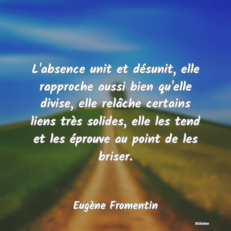 image de citation: L'absence unit et désunit, elle rapproche aussi bien qu'elle divise, elle relâche certains liens très solides, elle les tend et les éprouve au point de les briser.