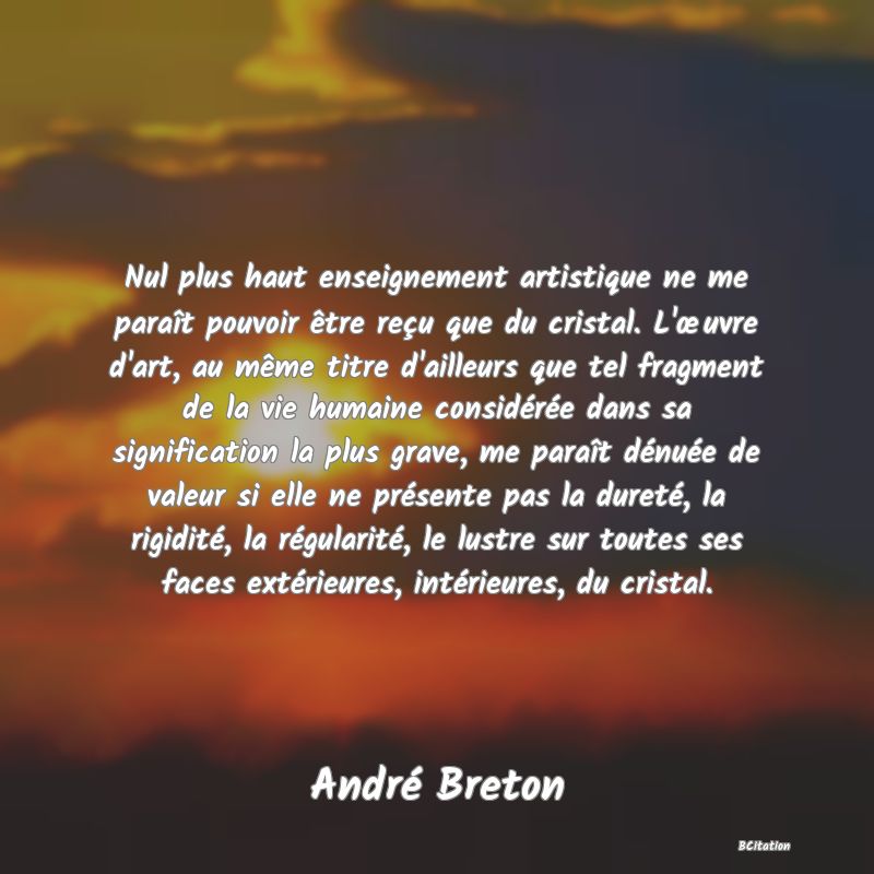 image de citation: Nul plus haut enseignement artistique ne me paraît pouvoir être reçu que du cristal. L'œuvre d'art, au même titre d'ailleurs que tel fragment de la vie humaine considérée dans sa signification la plus grave, me paraît dénuée de valeur si elle ne présente pas la dureté, la rigidité, la régularité, le lustre sur toutes ses faces extérieures, intérieures, du cristal.