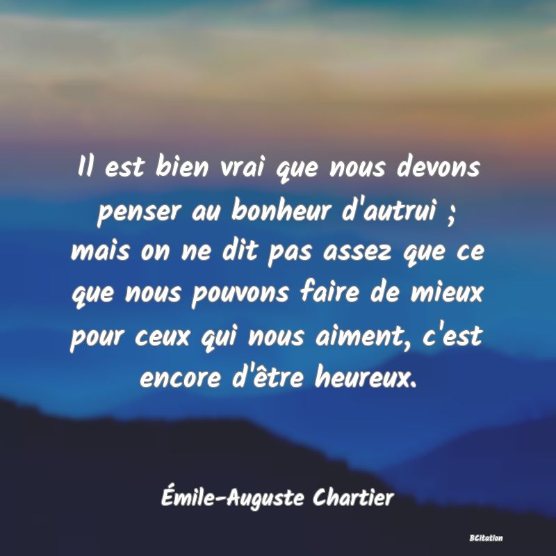 image de citation: Il est bien vrai que nous devons penser au bonheur d'autrui ; mais on ne dit pas assez que ce que nous pouvons faire de mieux pour ceux qui nous aiment, c'est encore d'être heureux.