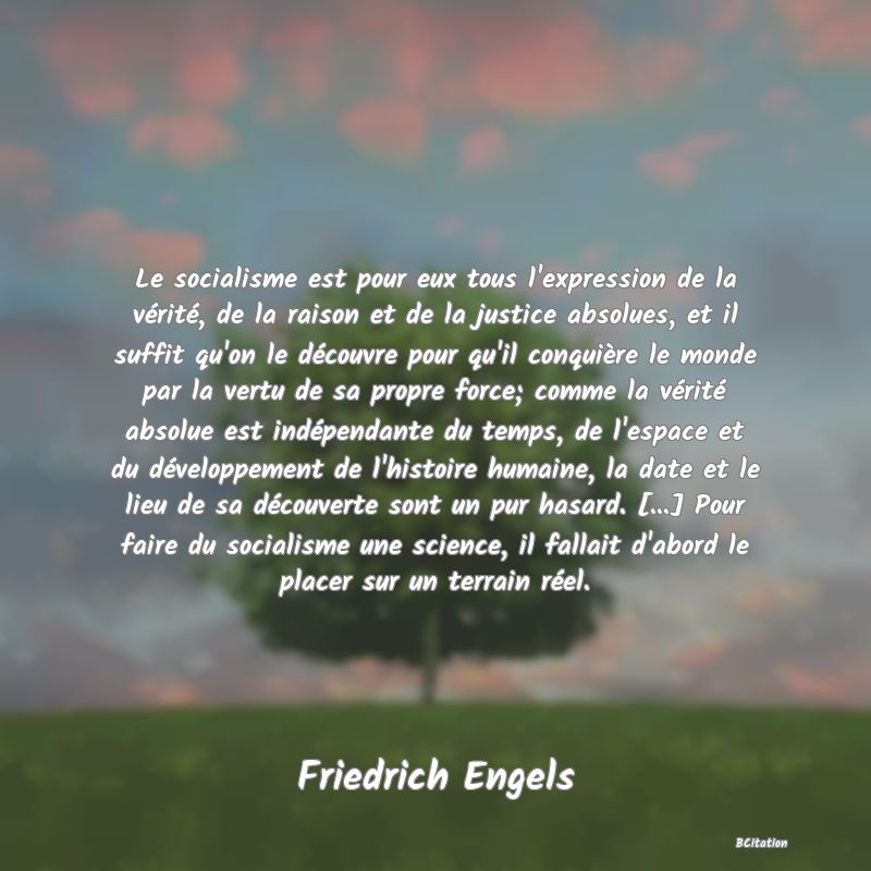 image de citation: Le socialisme est pour eux tous l'expression de la vérité, de la raison et de la justice absolues, et il suffit qu'on le découvre pour qu'il conquière le monde par la vertu de sa propre force; comme la vérité absolue est indépendante du temps, de l'espace et du développement de l'histoire humaine, la date et le lieu de sa découverte sont un pur hasard. [...] Pour faire du socialisme une science, il fallait d'abord le placer sur un terrain réel.