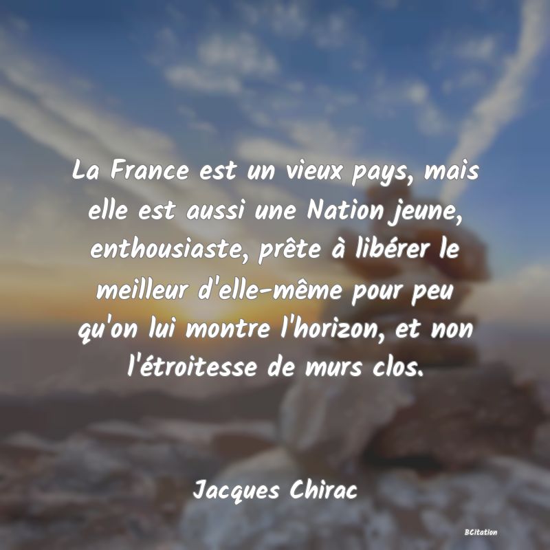 Belle Citation - La France est un vieux pays, mais elle est aussi une Nation jeune, enthousiaste, prête à libérer le meilleur d'elle-même pour peu qu'on lui montre l'horizon, et non l'étroitesse de murs clos. - Jacques Chirac