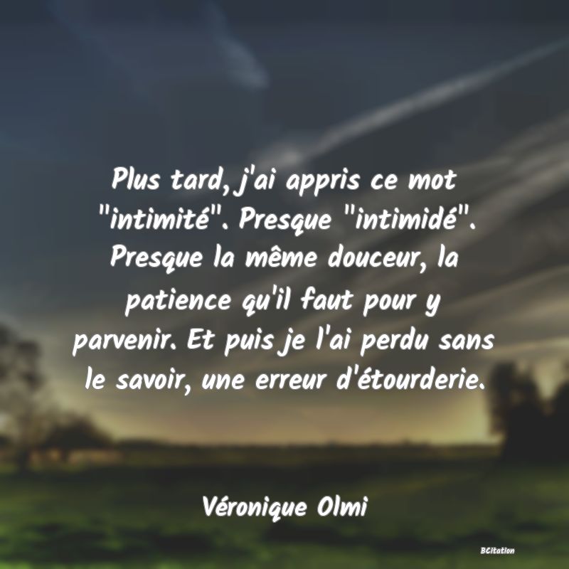 image de citation: Plus tard, j'ai appris ce mot  intimité . Presque  intimidé . Presque la même douceur, la patience qu'il faut pour y parvenir. Et puis je l'ai perdu sans le savoir, une erreur d'étourderie.