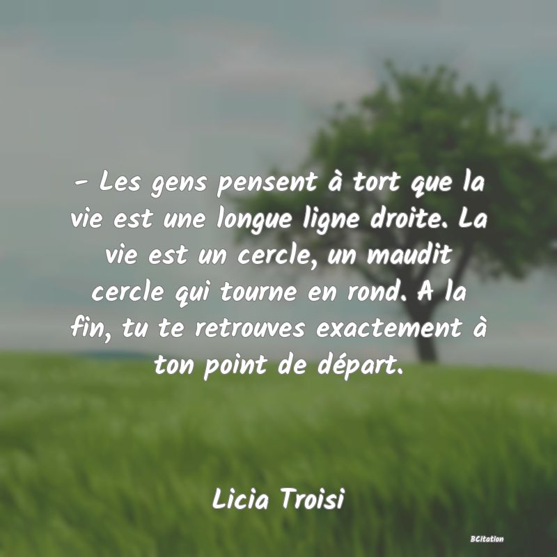 Belle Citation - - Les gens pensent à tort que la vie est une longue ligne droite. La vie est un cercle, un maudit cercle qui tourne en rond. A la fin, tu te retrouves exactement à ton point de départ. - Licia Troisi