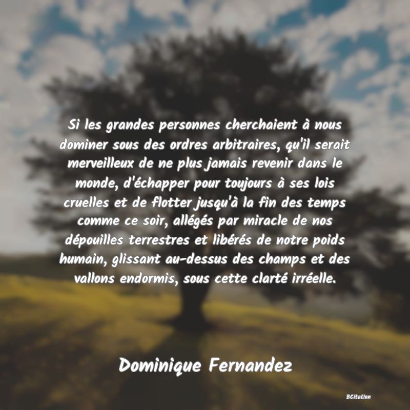 Belle Citation - Si les grandes personnes cherchaient à nous dominer sous des ordres arbitraires, qu'il serait merveilleux de ne plus jamais revenir dans le monde, d'échapper pour toujours à ses lois cruelles et de flotter jusqu'à la fin des temps comme ce soir, allégés par miracle de nos dépouilles terrestres et libérés de notre poids humain, glissant au-dessus des champs et des vallons endormis, sous cette clarté irréelle. - Dominique Fernandez