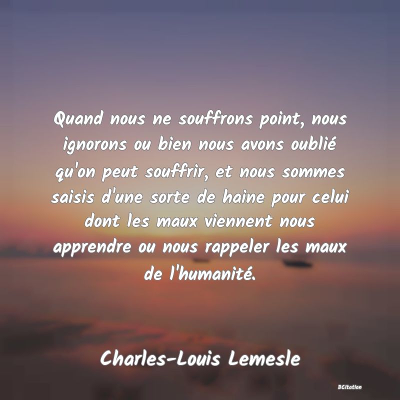 image de citation: Quand nous ne souffrons point, nous ignorons ou bien nous avons oublié qu'on peut souffrir, et nous sommes saisis d'une sorte de haine pour celui dont les maux viennent nous apprendre ou nous rappeler les maux de l'humanité.