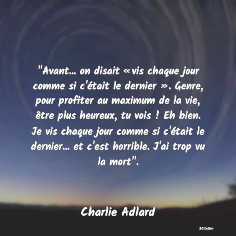 image de citation:  Avant... on disait « vis chaque jour comme si c'était le dernier ». Genre, pour profiter au maximum de la vie, être plus heureux, tu vois ! Eh bien. Je vis chaque jour comme si c'était le dernier... et c'est horrible. J'ai trop vu la mort .