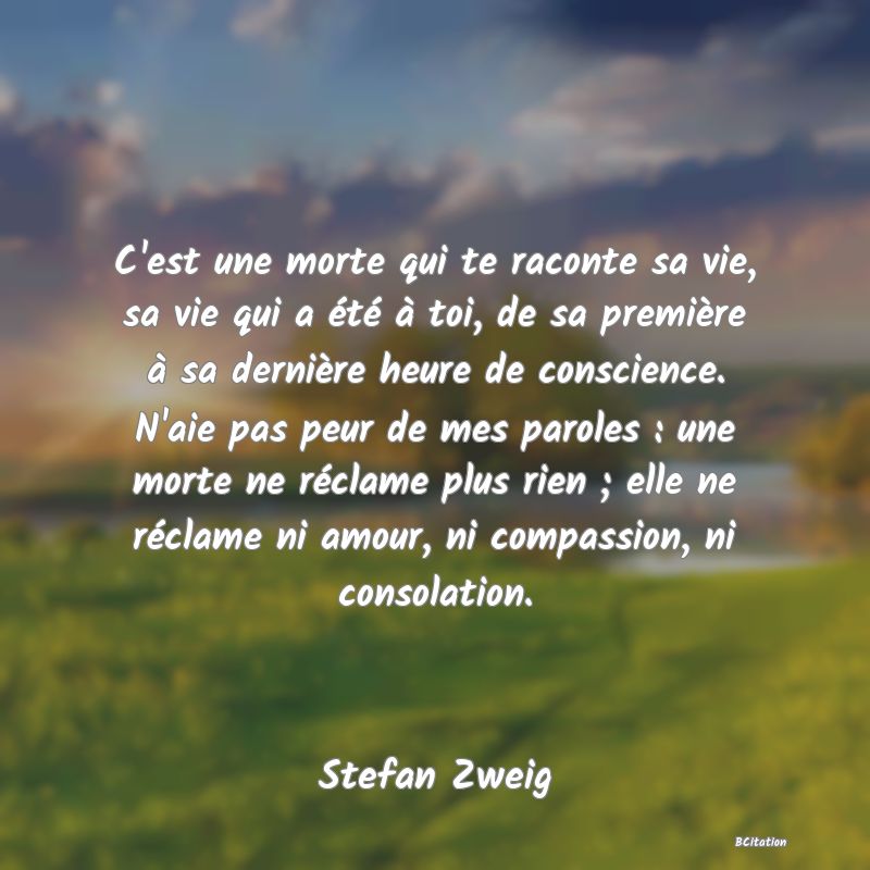 image de citation: C'est une morte qui te raconte sa vie, sa vie qui a été à toi, de sa première à sa dernière heure de conscience. N'aie pas peur de mes paroles : une morte ne réclame plus rien ; elle ne réclame ni amour, ni compassion, ni consolation.