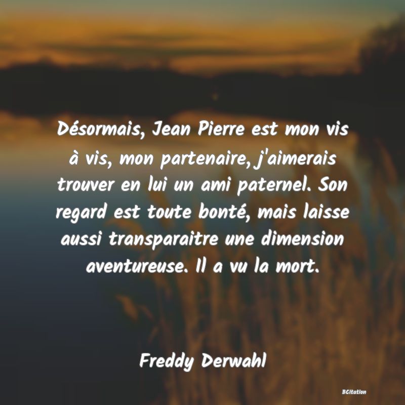 Belle Citation - Désormais, Jean Pierre est mon vis à vis, mon partenaire, j'aimerais trouver en lui un ami paternel. Son regard est toute bonté, mais laisse aussi transparaitre une dimension aventureuse. Il a vu la mort. - Freddy Derwahl