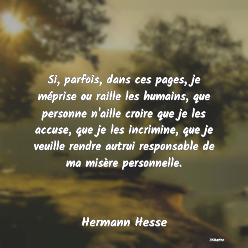 Belle Citation - Si, parfois, dans ces pages, je méprise ou raille les humains, que personne n'aille croire que je les accuse, que je les incrimine, que je veuille rendre autrui responsable de ma misère personnelle. - Hermann Hesse
