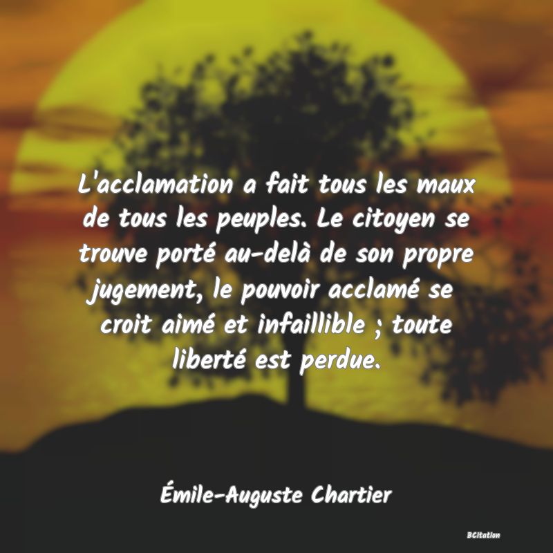 Belle Citation - L'acclamation a fait tous les maux de tous les peuples. Le citoyen se trouve porté au-delà de son propre jugement, le pouvoir acclamé se croit aimé et infaillible ; toute liberté est perdue. - Émile-Auguste Chartier
