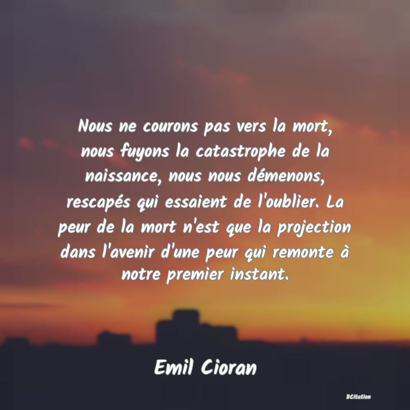 image de citation: Nous ne courons pas vers la mort, nous fuyons la catastrophe de la naissance, nous nous démenons, rescapés qui essaient de l'oublier. La peur de la mort n'est que la projection dans l'avenir d'une peur qui remonte à notre premier instant.