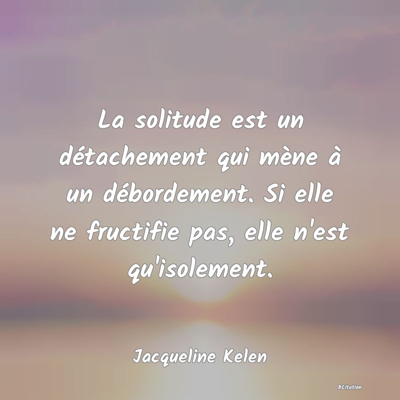 image de citation: La solitude est un détachement qui mène à un débordement. Si elle ne fructifie pas, elle n'est qu'isolement.