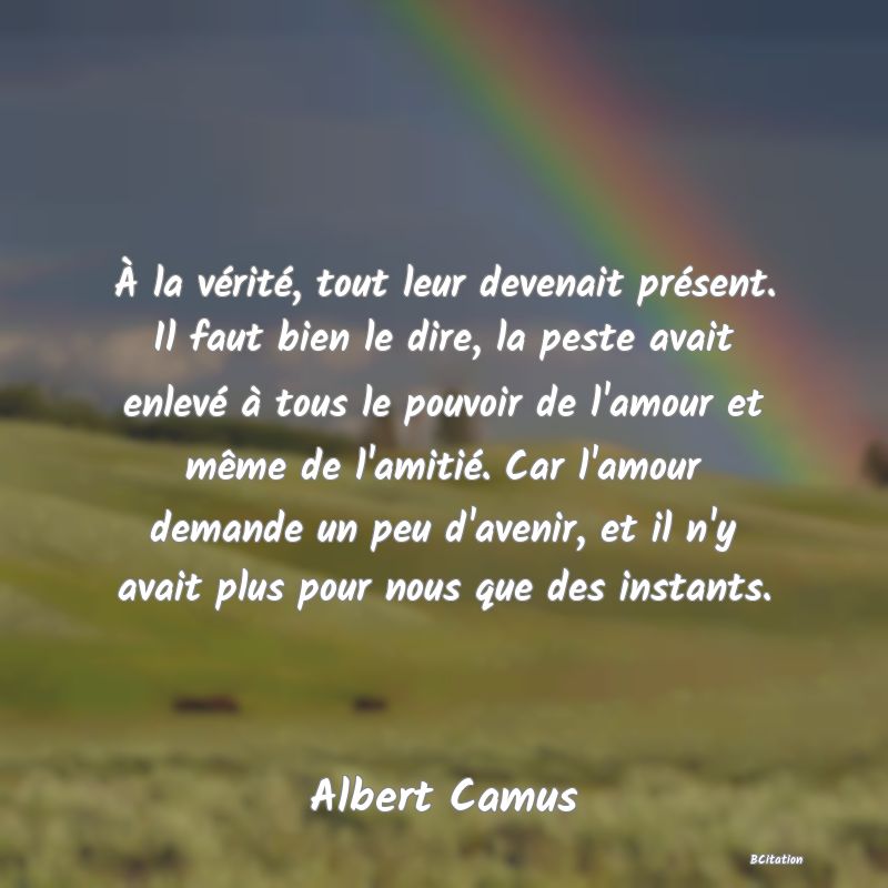 image de citation: À la vérité, tout leur devenait présent. Il faut bien le dire, la peste avait enlevé à tous le pouvoir de l'amour et même de l'amitié. Car l'amour demande un peu d'avenir, et il n'y avait plus pour nous que des instants.