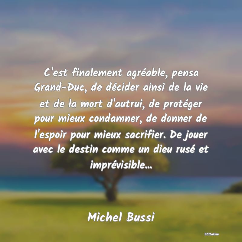 image de citation: C'est finalement agréable, pensa Grand-Duc, de décider ainsi de la vie et de la mort d'autrui, de protéger pour mieux condamner, de donner de l'espoir pour mieux sacrifier. De jouer avec le destin comme un dieu rusé et imprévisible...