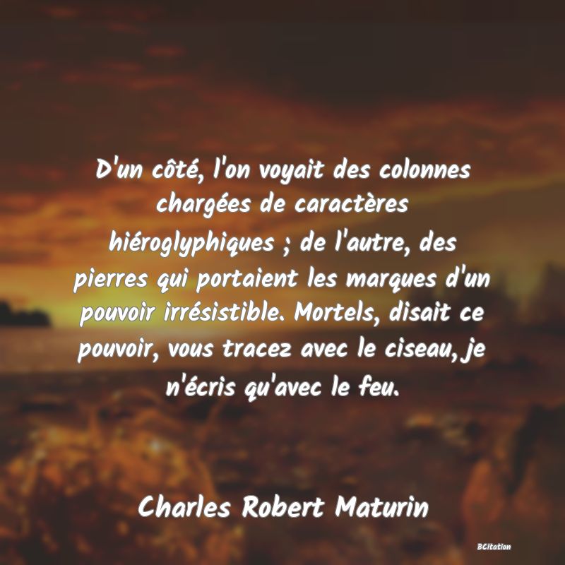 Belle Citation - D'un côté, l'on voyait des colonnes chargées de caractères hiéroglyphiques ; de l'autre, des pierres qui portaient les marques d'un pouvoir irrésistible. Mortels, disait ce pouvoir, vous tracez avec le ciseau, je n'écris qu'avec le feu. - Charles Robert Maturin