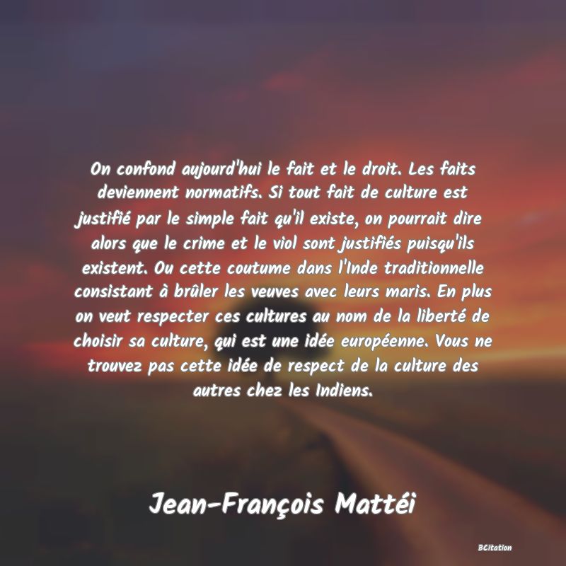 image de citation: On confond aujourd'hui le fait et le droit. Les faits deviennent normatifs. Si tout fait de culture est justifié par le simple fait qu'il existe, on pourrait dire alors que le crime et le viol sont justifiés puisqu'ils existent. Ou cette coutume dans l'Inde traditionnelle consistant à brûler les veuves avec leurs maris. En plus on veut respecter ces cultures au nom de la liberté de choisir sa culture, qui est une idée européenne. Vous ne trouvez pas cette idée de respect de la culture des autres chez les Indiens.