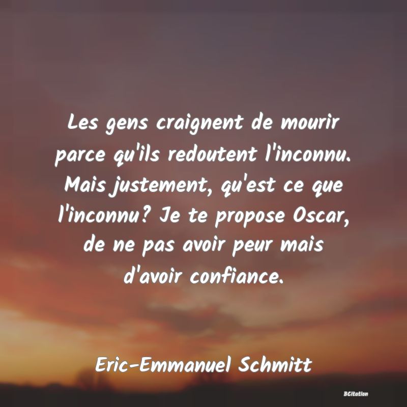 Belle Citation - Les gens craignent de mourir parce qu'ils redoutent l'inconnu. Mais justement, qu'est ce que l'inconnu? Je te propose Oscar, de ne pas avoir peur mais d'avoir confiance. - Eric-Emmanuel Schmitt