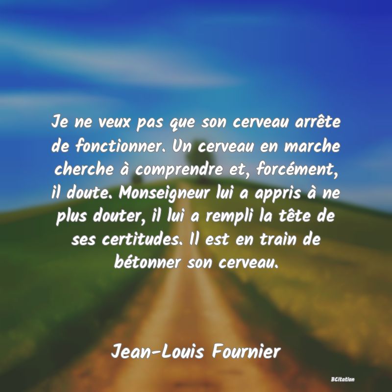 image de citation: Je ne veux pas que son cerveau arrête de fonctionner. Un cerveau en marche cherche à comprendre et, forcément, il doute. Monseigneur lui a appris à ne plus douter, il lui a rempli la tête de ses certitudes. Il est en train de bétonner son cerveau.