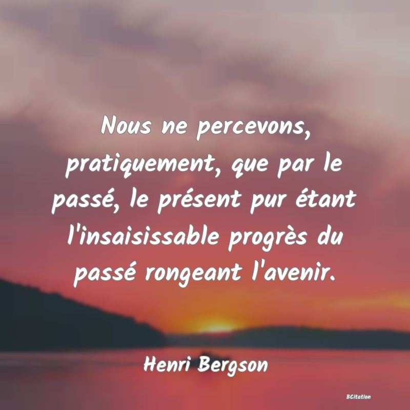 Belle Citation - Nous ne percevons, pratiquement, que par le passé, le présent pur étant l'insaisissable progrès du passé rongeant l'avenir. - Henri Bergson