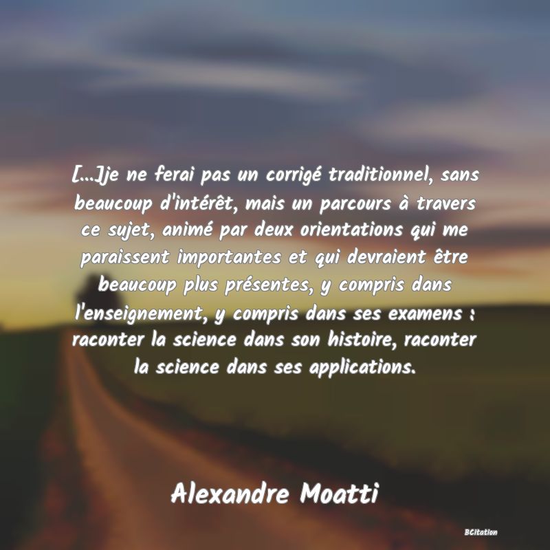 image de citation: [...]je ne ferai pas un corrigé traditionnel, sans beaucoup d'intérêt, mais un parcours à travers ce sujet, animé par deux orientations qui me paraissent importantes et qui devraient être beaucoup plus présentes, y compris dans l'enseignement, y compris dans ses examens : raconter la science dans son histoire, raconter la science dans ses applications.
