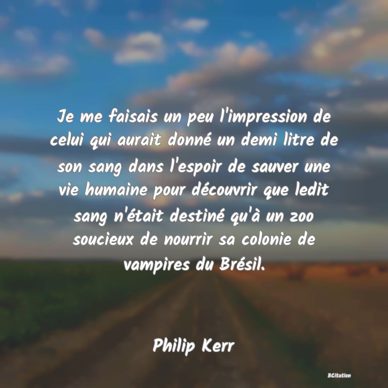 image de citation: Je me faisais un peu l'impression de celui qui aurait donné un demi litre de son sang dans l'espoir de sauver une vie humaine pour découvrir que ledit sang n'était destiné qu'à un zoo soucieux de nourrir sa colonie de vampires du Brésil.