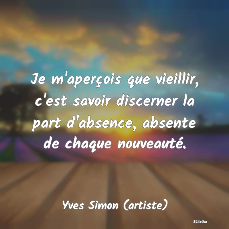 image de citation: Je m'aperçois que vieillir, c'est savoir discerner la part d'absence, absente de chaque nouveauté.