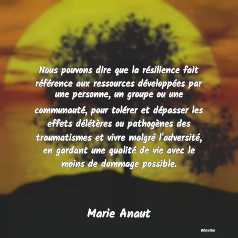Belle Citation - Nous pouvons dire que la résilience fait référence aux ressources développées par une personne, un groupe ou une communauté, pour tolérer et dépasser les effets délétères ou pathogènes des traumatismes et vivre malgré l'adversité, en gardant une qualité de vie avec le moins de dommage possible. - Marie Anaut