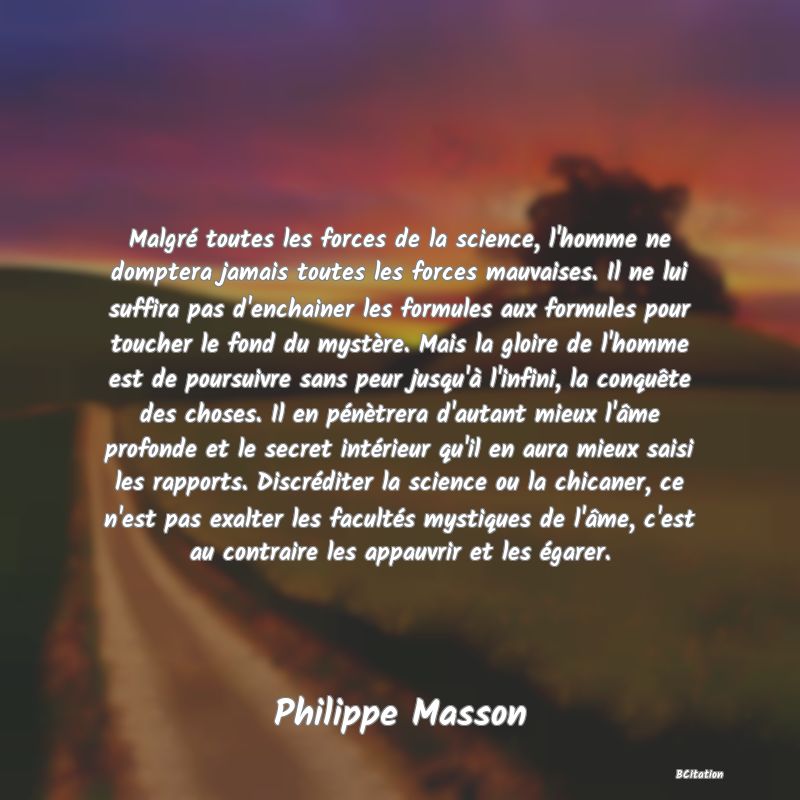 image de citation: Malgré toutes les forces de la science, l'homme ne domptera jamais toutes les forces mauvaises. Il ne lui suffira pas d'enchainer les formules aux formules pour toucher le fond du mystère. Mais la gloire de l'homme est de poursuivre sans peur jusqu'à l'infini, la conquête des choses. Il en pénètrera d'autant mieux l'âme profonde et le secret intérieur qu'il en aura mieux saisi les rapports. Discréditer la science ou la chicaner, ce n'est pas exalter les facultés mystiques de l'âme, c'est au contraire les appauvrir et les égarer.