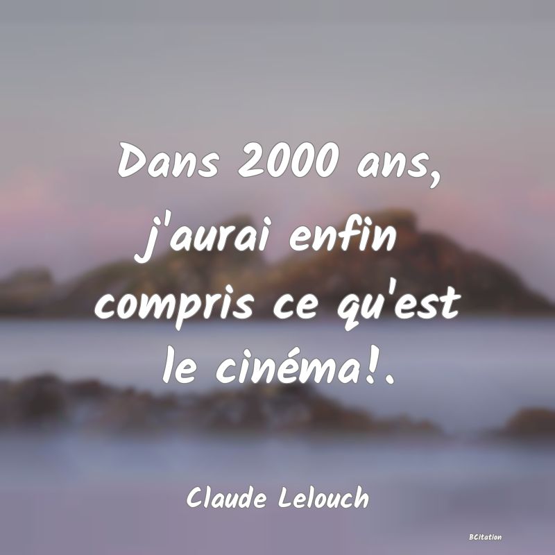 Belle Citation - Dans 2000 ans, j'aurai enfin compris ce qu'est le cinéma!. - Claude Lelouch