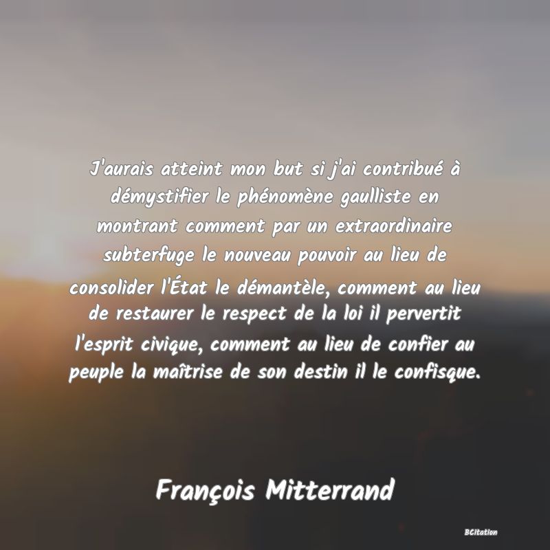Belle Citation - J'aurais atteint mon but si j'ai contribué à démystifier le phénomène gaulliste en montrant comment par un extraordinaire subterfuge le nouveau pouvoir au lieu de consolider l'État le démantèle, comment au lieu de restaurer le respect de la loi il pervertit l'esprit civique, comment au lieu de confier au peuple la maîtrise de son destin il le confisque. - François Mitterrand
