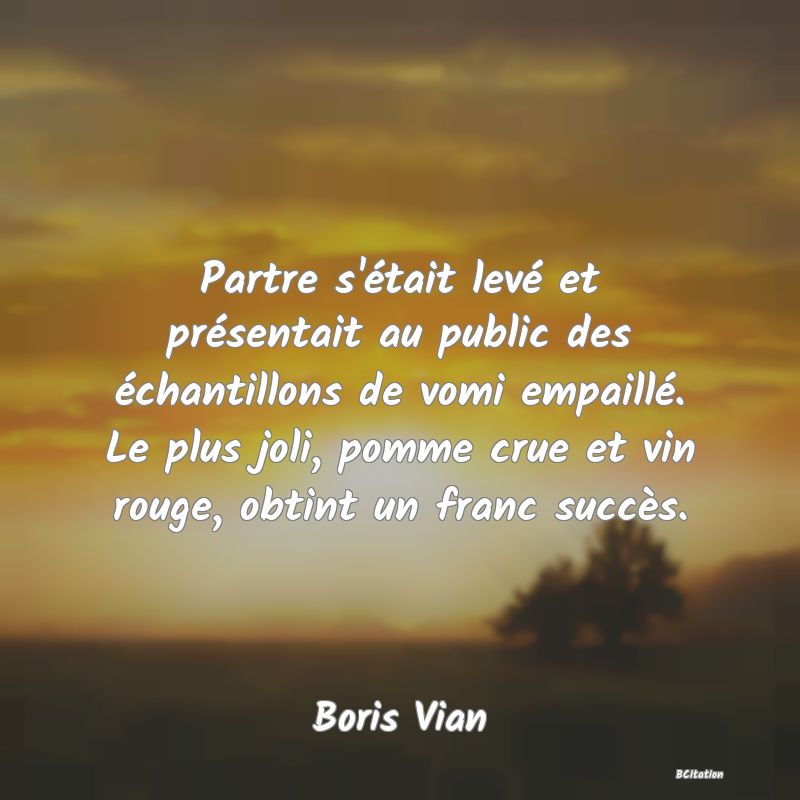 image de citation: Partre s'était levé et présentait au public des échantillons de vomi empaillé. Le plus joli, pomme crue et vin rouge, obtint un franc succès.