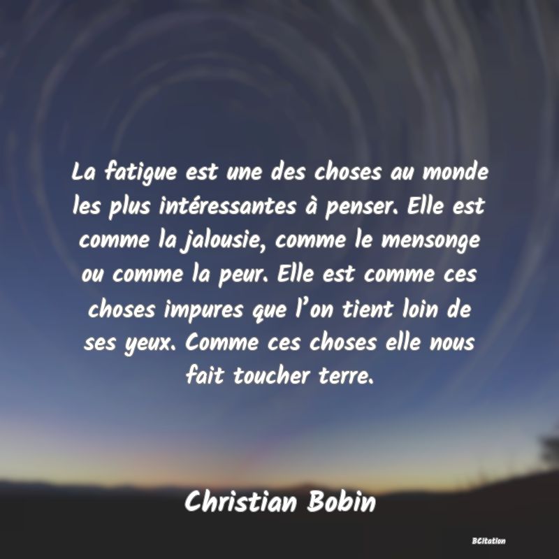 image de citation: La fatigue est une des choses au monde les plus intéressantes à penser. Elle est comme la jalousie, comme le mensonge ou comme la peur. Elle est comme ces choses impures que l’on tient loin de ses yeux. Comme ces choses elle nous fait toucher terre.