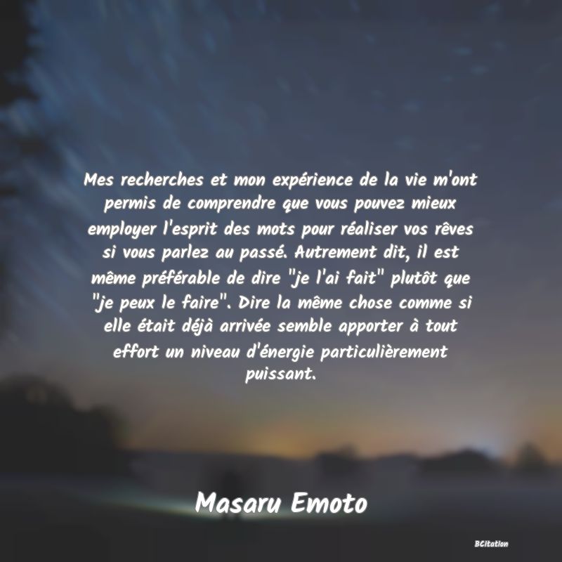 image de citation: Mes recherches et mon expérience de la vie m'ont permis de comprendre que vous pouvez mieux employer l'esprit des mots pour réaliser vos rêves si vous parlez au passé. Autrement dit, il est même préférable de dire  je l'ai fait  plutôt que  je peux le faire . Dire la même chose comme si elle était déjà arrivée semble apporter à tout effort un niveau d'énergie particulièrement puissant.